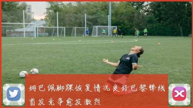姆巴佩脚踝恢复情况良好巴黎锋线首发竞争愈发激烈