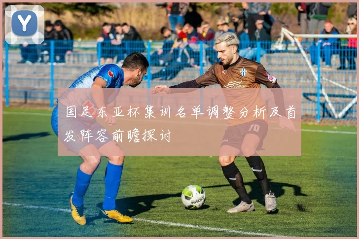 国足东亚杯集训名单调整分析及首发阵容前瞻探讨