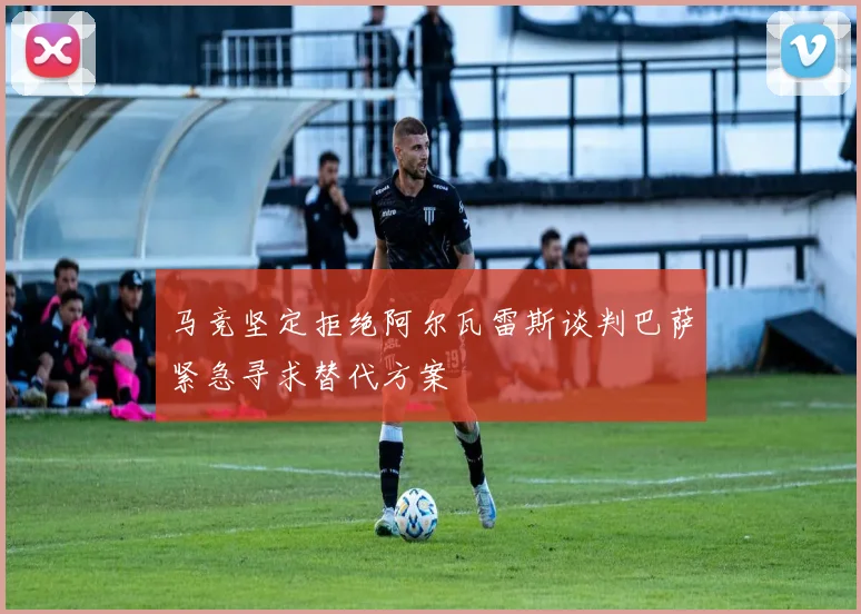 马竞坚定拒绝阿尔瓦雷斯谈判巴萨紧急寻求替代方案