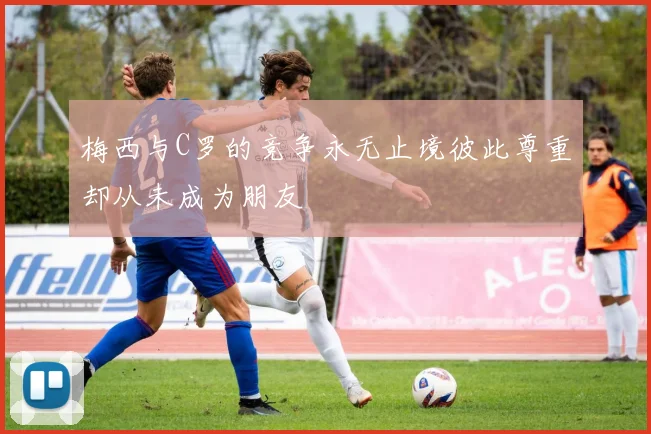 梅西与C罗的竞争永无止境彼此尊重却从未成为朋友