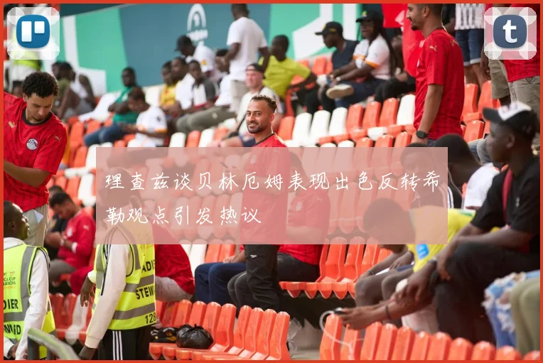 理查兹谈贝林厄姆表现出色反转希勒观点引发热议