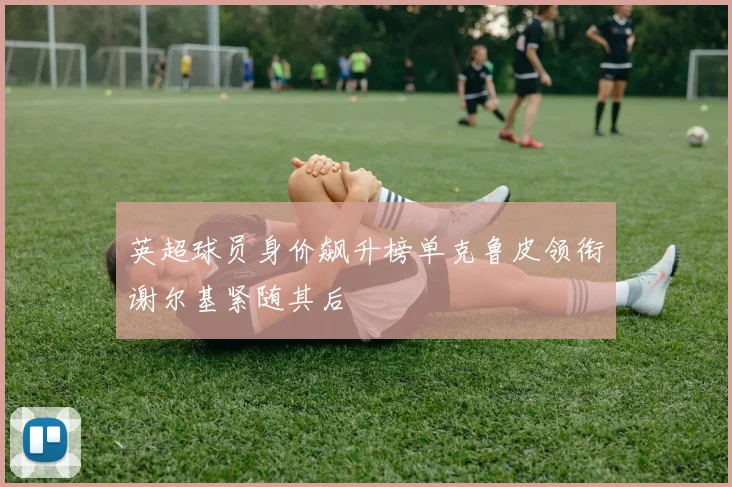 英超球员身价飙升榜单克鲁皮领衔谢尔基紧随其后