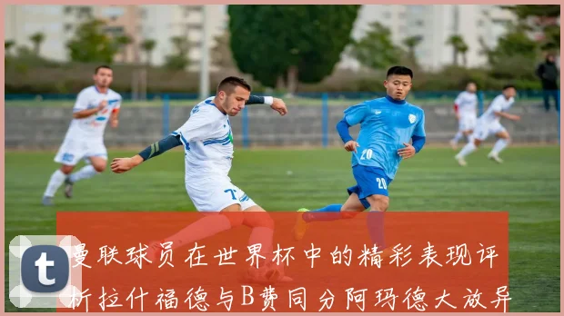 曼联球员在世界杯中的精彩表现评析拉什福德与B费同分阿玛德大放异彩
