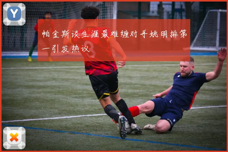 帕金斯谈生涯最难缠对手姚明排第一引发热议