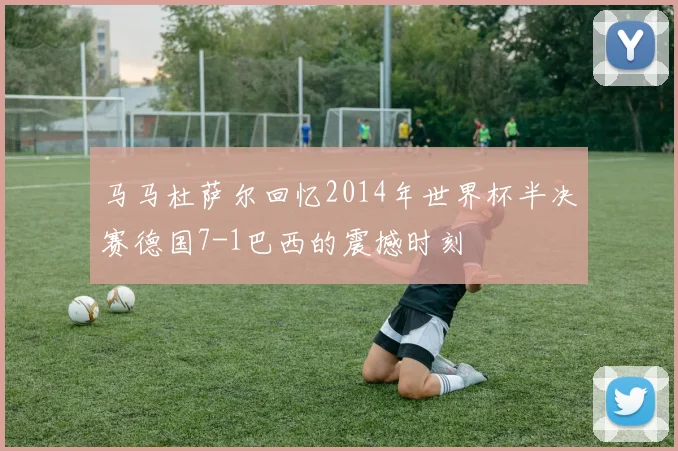 马马杜萨尔回忆2014年世界杯半决赛德国7-1巴西的震撼时刻