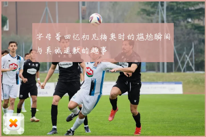 字母哥回忆初见梅奥时的尴尬瞬间与真诚道歉的趣事