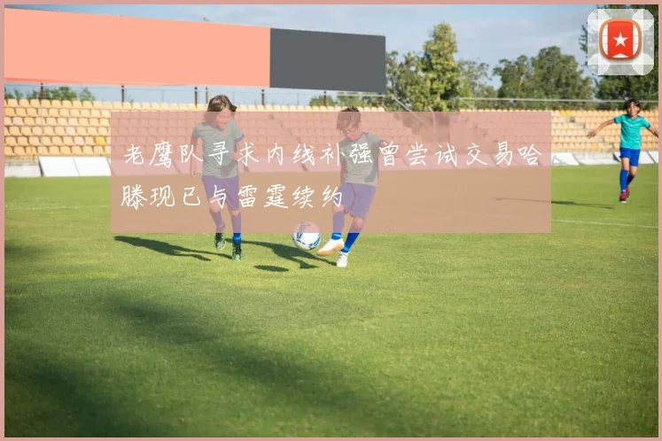 老鹰队寻求内线补强曾尝试交易哈滕现已与雷霆续约