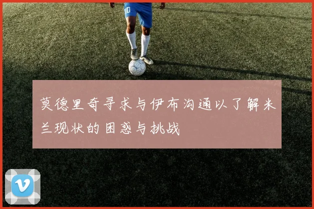 莫德里奇寻求与伊布沟通以了解米兰现状的困惑与挑战