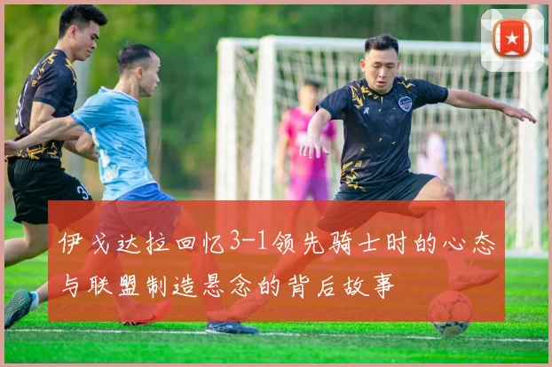 伊戈达拉回忆3-1领先骑士时的心态与联盟制造悬念的背后故事