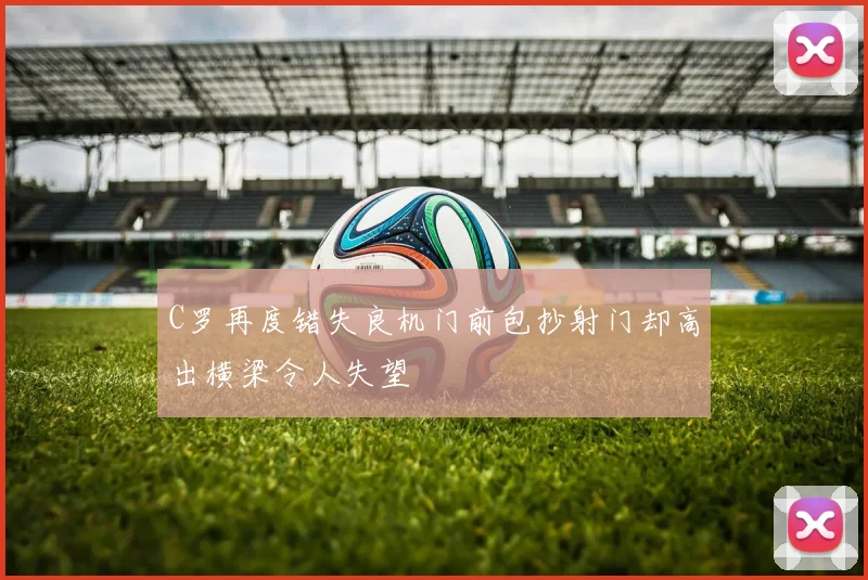 C罗再度错失良机门前包抄射门却高出横梁令人失望