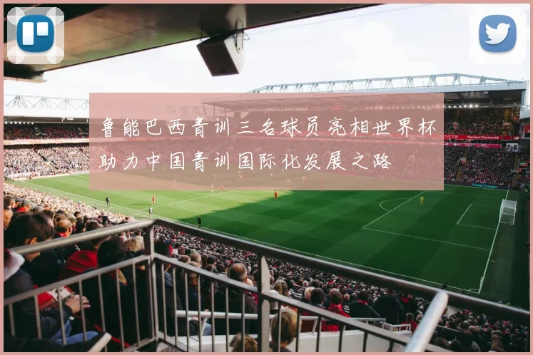 鲁能巴西青训三名球员亮相世界杯助力中国青训国际化发展之路
