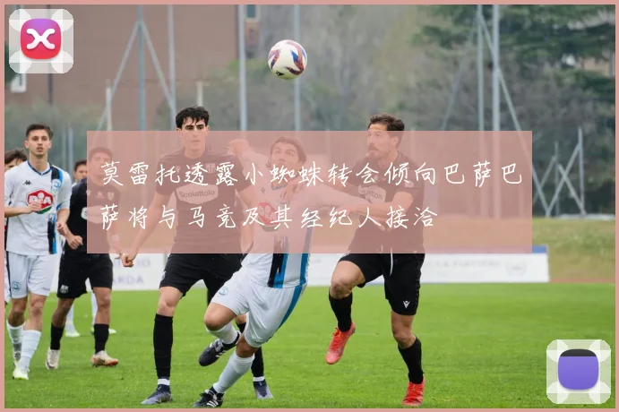莫雷托透露小蜘蛛转会倾向巴萨巴萨将与马竞及其经纪人接洽