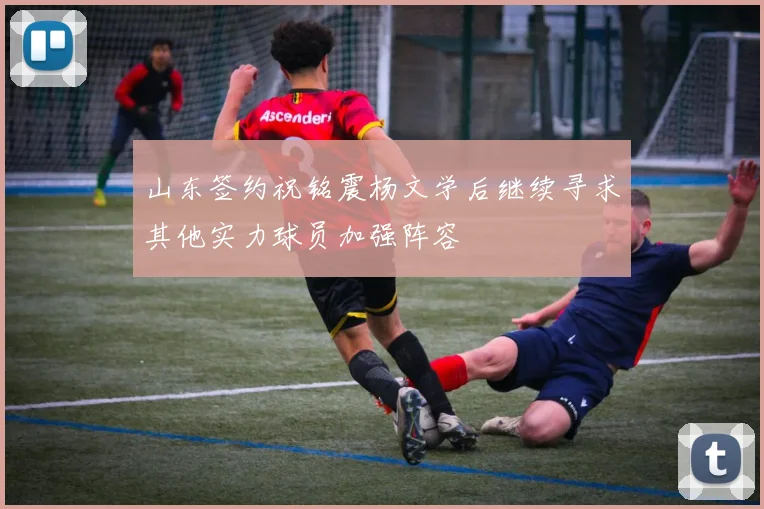 山东签约祝铭震杨文学后继续寻求其他实力球员加强阵容