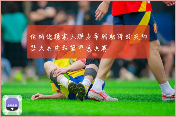 伦纳德携家人现身希腊助阵好友约瑟夫共庆希篮甲总决赛