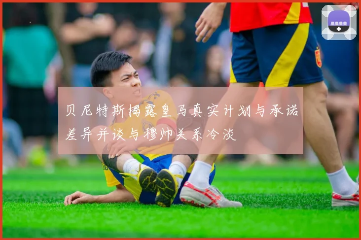 贝尼特斯揭露皇马真实计划与承诺差异并谈与穆帅关系冷淡