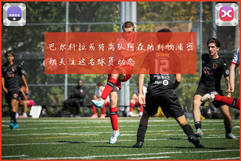 巴尔科拉或将离队阿森纳利物浦密切关注这名球员动态
