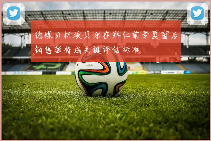 德媒分析埃贝尔在拜仁前景夏窗后销售额将成关键评估标准