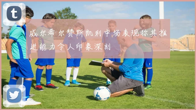 威尔希尔赞斯凯利中场表现称其推进能力令人印象深刻