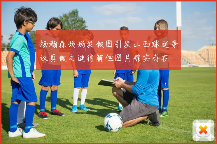 杨瀚森妈妈发假图引发山西球迷争议真假之谜待解但图片确实存在